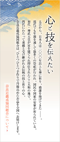 心と技を伝えたい。太古から、日本人は2000年以上も神に祈り、感謝を捧げてきた－。現代でも年間を通して数多くの祭祀が行われ、国民や国家の安寧が祈られている。初代・神武天皇が宮を建て即位されたここ大和の地で、四代にわたって連綿と受け継がれる伝統の技と祈りの心。奈良近畿戎協同組合は、ひとつひとつ手作りで丹精込めたお品を全国へお届けします。